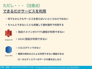 ただし・・・（注意点）
できるだけサービスを利用
• 何でもかんでもサービスを使えばいいというわけではない
• ちゃんとできないことも把握して適材適所で利用する
Amazon S3
• 独自ドメインがHTTPS通信が利用できない
• BASIC認証が利用できない
Amazon RDS
• OSにログインできない
• 権限の制約などによる利用できない機能がある
ローカルディスクへのデータの書き出しなど
引用 - 実践！AWSクラウドデザインパターン(http://www.slideshare.net/suzlab/cdp-28868858) -
 