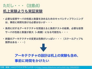 ただし・・・（注意点）
机上実験よりも実証実験
• 必要な仮想サーバの性能と数量を決めるためのキャパシティプランニング
は、事前に時間を掛ける必要はないが・・・
• 負荷に対するアーキテクチャを間違えると負荷テストの結果、必要な仮想
サーバの性能と数量が膨大（=高額）になる可能性も・・・
• 終盤のアーキテクチャの変更は危険がいっぱい・・・（スケールアップも
限界はある・・・）
アーキテクチャの設計は机上の実験も含め、
事前に時間をかけたい
引用 - 実践！AWSクラウドデザインパターン(http://www.slideshare.net/suzlab/cdp-28868858) -
 