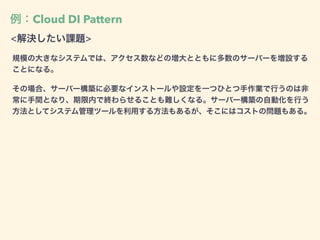 例：Cloud DI Pattern
<解決したい課題>
規模の大きなシステムでは、アクセス数などの増大とともに多数のサーバーを増設する
ことになる。
その場合、サーバー構築に必要なインストールや設定を一つひとつ手作業で行うのは非
常に手間となり、期限内で終わらせることも難しくなる。サーバー構築の自動化を行う
方法としてシステム管理ツールを利用する方法もあるが、そこにはコストの問題もある。
 