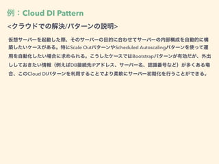 例：Cloud DI Pattern
<クラウドでの解決/パターンの説明>
仮想サーバーを起動した際、そのサーバーの目的に合わせてサーバーの内部構成を自動的に構
築したいケースがある。特にScale OutパターンやScheduled Autoscalingパターンを使って運
用を自動化したい場合に求められる。こうしたケースではBootstrapパターンが有効だが、外出
ししておきたい情報（例えばDB接続先IPアドレス、サーバー名、認識番号など）が多くある場
合、このCloud DIパターンを利用することでより柔軟にサーバー初期化を行うことができる。
 