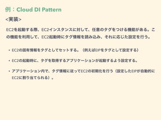 例：Cloud DI Pattern
<実装>
EC2を起動する際、EC2インスタンスに対して、任意のタグをつける機能がある。こ
の機能を利用して、EC2起動時にタグ情報を読み込み、それに応じた設定を行う。
• EC2の固有情報をタグとしてセットする。（例えばEIPをタグとして設定する）
• EC2の起動時に、タグを取得するアプリケーションが起動するよう設定する。
• アプリケーション内で、タグ情報に従ってEC2の初期化を行う（設定したEIPが自動的に
EC2に割り当てられる）。
 