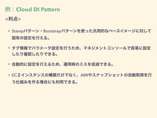 例：Cloud DI Pattern
<利点>
• Stampパターン・Bootstrapパターンを使った汎用的なベースイメージに対して
固有の設定を行える。
• タグ情報でパラメータ設定を行うため、マネジメントコンソールで容易に設定
したり確認したりできる。
• 自動的に設定を行えるため、運用時のミスを低減できる。
• EC２インスタンスの構築だけでなく、AMIやスナップショットの自動取得を行
う仕組みを作る場合にも利用できる。
 