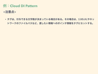 例：Cloud DI Pattern
<注意点>
• タグは、付与できる文字数が決まっている場合がある。その場合は、S3のURLやネッ
トワークのファイルパスなど、渡したい情報へのポインタ情報をタグにセットする。
 