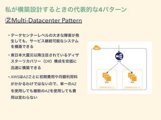 ②Multi-Datacenter Pattern
• データセンターレベルの大きな障害が発
生しても、サービス継続可能なシステム
を構築できる
• 東日本大震災以降注目されているディザ
スターリカバリー（DR）構成を安価に
迅速に構築できる
• AWSはAZごとに初期費用や月額利用料
がかかるわけではないので、単一のAZ
を使用しても複数のAZを使用しても費
用は変わらない
私が構築設計するときの代表的な4パターン
 