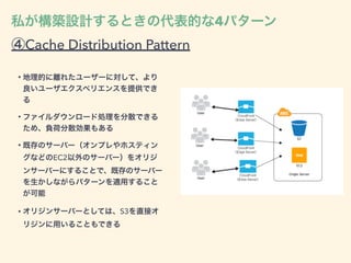 ④Cache Distribution Pattern
• 地理的に離れたユーザーに対して、より
良いユーザエクスペリエンスを提供でき
る
• ファイルダウンロード処理を分散できる
ため、負荷分散効果もある
• 既存のサーバー（オンプレやホスティン
グなどのEC2以外のサーバー）をオリジ
ンサーバーにすることで、既存のサーバー
を生かしながらパターンを適用すること
が可能
• オリジンサーバーとしては、S3を直接オ
リジンに用いることもできる
私が構築設計するときの代表的な4パターン
 