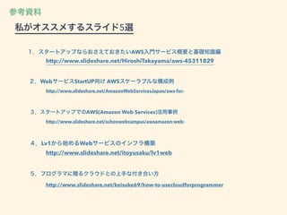 ２．WebサービスStartUP向け AWSスケーラブルな構成例
http://www.slideshare.net/AmazonWebServicesJapan/aws-for-
３．スタートアップでのAWS(Amazon Web Services)活用事例
http://www.slideshare.net/schoowebcampus/awsamazon-web-
４．Lv1から始めるWebサービスのインフラ構築
http://www.slideshare.net/itoyusaku/lv1web
５．プログラマに贈るクラウドとの上手な付き合い方
http://www.slideshare.net/keisuke69/how-to-usecloudforprogrammer
１．スタートアップならおさえておきたいAWS入門サービス概要と基礎知識編
http://www.slideshare.net/HiroshiTakayama/aws-45311829
参考資料
私がオススメするスライド5選
 