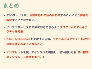まとめ
• AWSサービスは、目的に応じて組み合わせすることにより課題を
解決することができる。
• インフラサービスに柔軟に対応できるようプログラムのアーキテ
クチャを考慮
• 2-Tier Architectureを実現するには、モバイルプログラマーもAWS
SDKを使えるようになること
• テンプレートを使ってインフラを構築し、使い回し可能（ML標準
のテンプレート作成もあり。）
 
