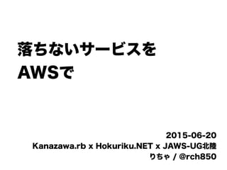 落ちないサービスを
AWSで
2015-06-20
Kanazawa.rb x Hokuriku.NET x JAWS-UG北陸
りちゃ / @rch850
 