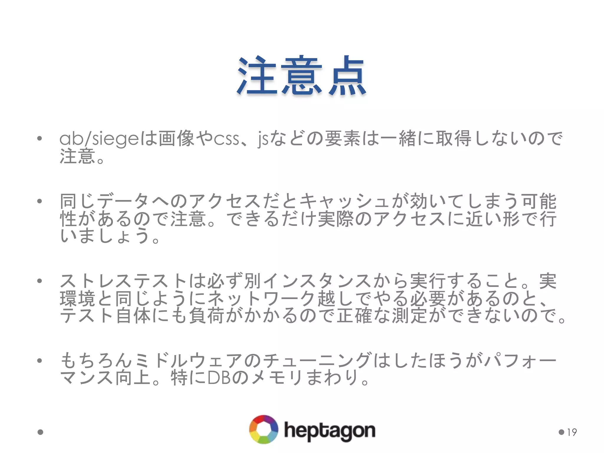 注意点
• ab/siegeは画像やcss、jsなどの要素は一緒に取得しないので
注意。
• 同じデータへのアクセスだとキャッシュが効いてしまう可能
性があるので注意。できるだけ実際のアクセスに近い形で行
いましょう。
• ストレステストは必ず別インスタンスから実行すること。実
環境と同じようにネットワーク越しでやる必要があるのと、
テスト自体にも負荷がかかるので正確な測定ができないので。
• もちろんミドルウェアのチューニングはしたほうがパフォー
マンス向上。特にDBのメモリまわり。
19
 
