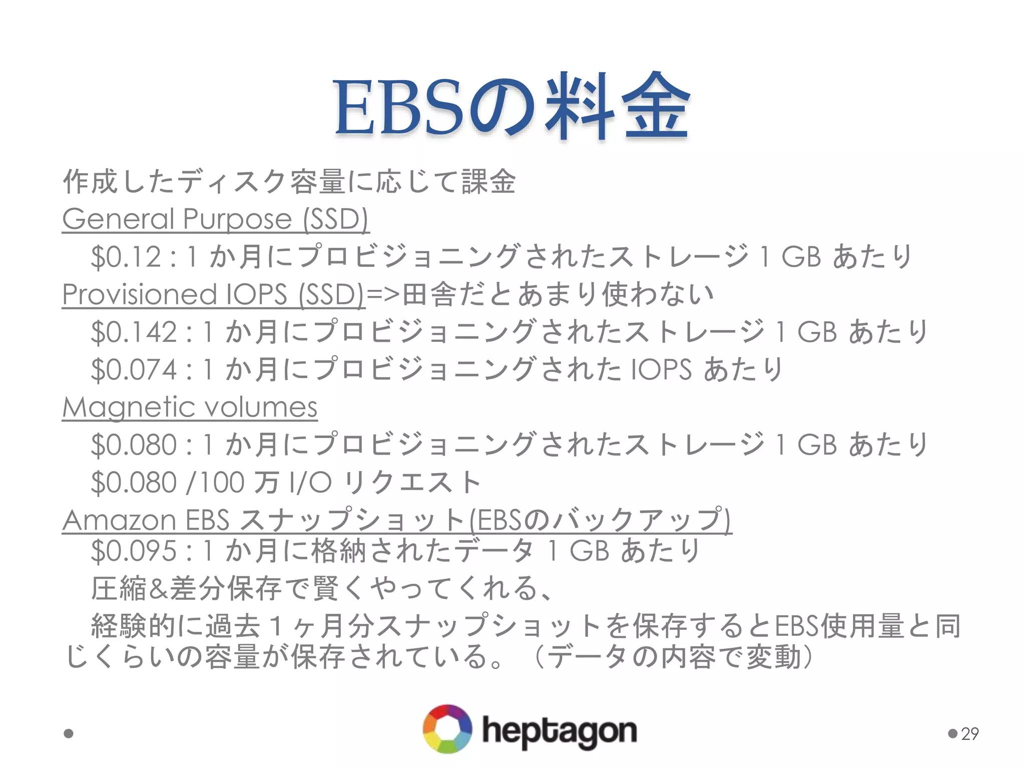 EBSの料金
作成したディスク容量に応じて課金
General Purpose (SSD)
$0.12 : 1 か月にプロビジョニングされたストレージ 1 GB あたり
Provisioned IOPS (SSD)=>田舎だとあまり使わない
$0.142 : 1 か月にプロビジョニングされたストレージ 1 GB あたり
$0.074 : 1 か月にプロビジョニングされた IOPS あたり
Magnetic volumes
$0.080 : 1 か月にプロビジョニングされたストレージ 1 GB あたり
$0.080 /100 万 I/O リクエスト
Amazon EBS スナップショット(EBSのバックアップ)
$0.095 : 1 か月に格納されたデータ 1 GB あたり
圧縮&差分保存で賢くやってくれる、
経験的に過去１ヶ月分スナップショットを保存するとEBS使用量と同
じくらいの容量が保存されている。（データの内容で変動）
29
 