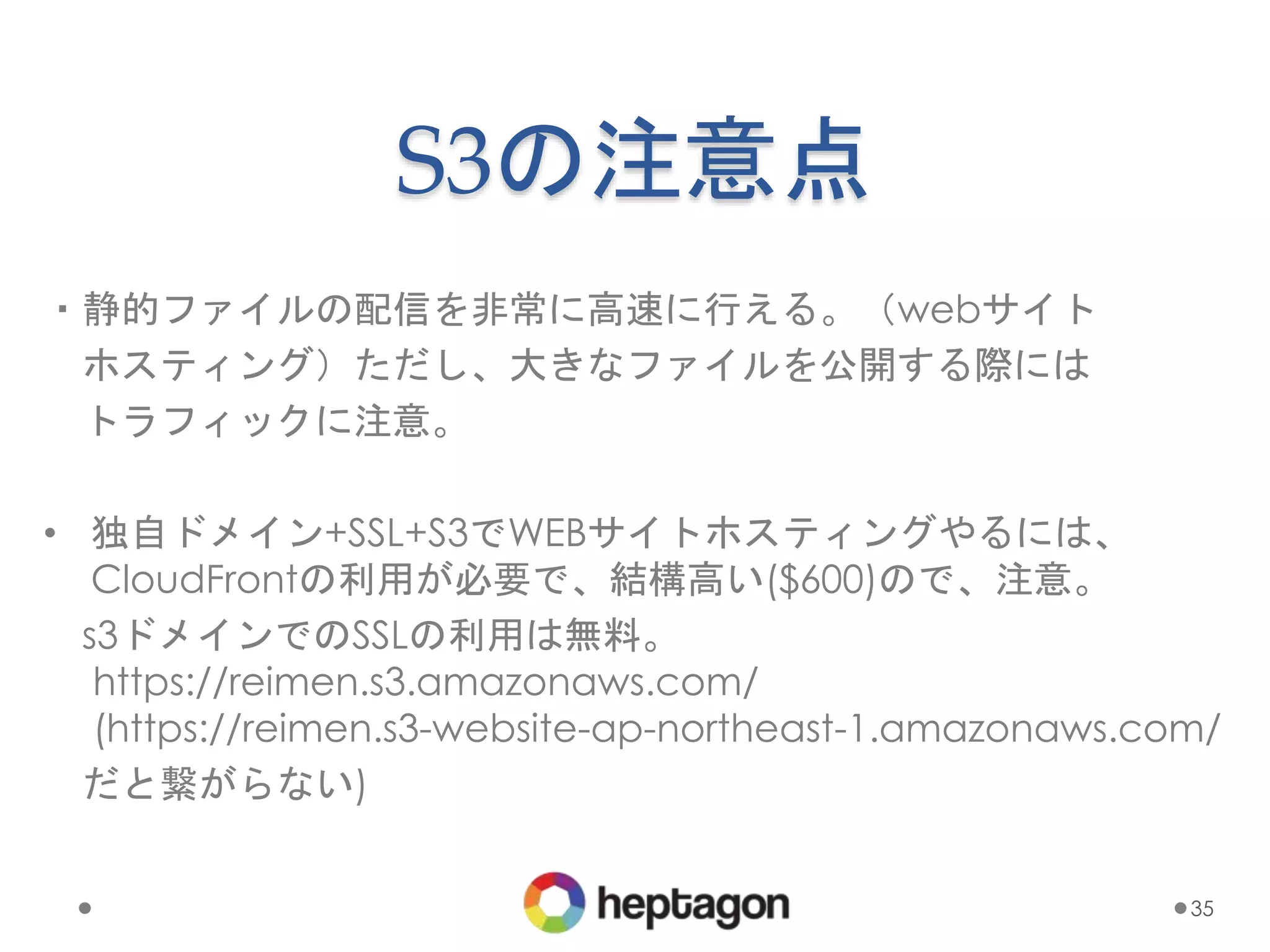 S3の注意点
・静的ファイルの配信を非常に高速に行える。（webサイト
ホスティング）ただし、大きなファイルを公開する際には
トラフィックに注意。
• 独自ドメイン+SSL+S3でWEBサイトホスティングやるには、
CloudFrontの利用が必要で、結構高い($600)ので、注意。
s3ドメインでのSSLの利用は無料。
https://reimen.s3.amazonaws.com/
(https://reimen.s3-website-ap-northeast-1.amazonaws.com/
だと繋がらない)
35
 