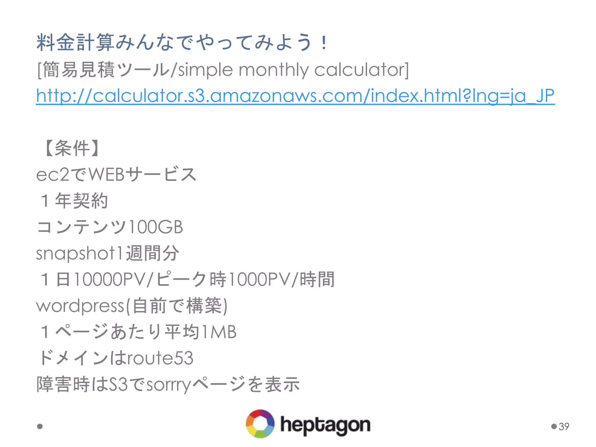 料金計算みんなでやってみよう！
[簡易見積ツール/simple monthly calculator]
http://calculator.s3.amazonaws.com/index.html?lng=ja_JP
【条件】
ec2でWEBサービス
１年契約
コンテンツ100GB
snapshot1週間分
１日10000PV/ピーク時1000PV/時間
wordpress(自前で構築)
１ページあたり平均1MB
ドメインはroute53
障害時はS3でsorrryページを表示
39
 