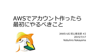 AWSでアカウント作ったら
最初にやるべきこと
JAWS-UG 初心者支部 #2
2015/7/17（2015/8/25更新）
Nobuhiro Nakayama
 
