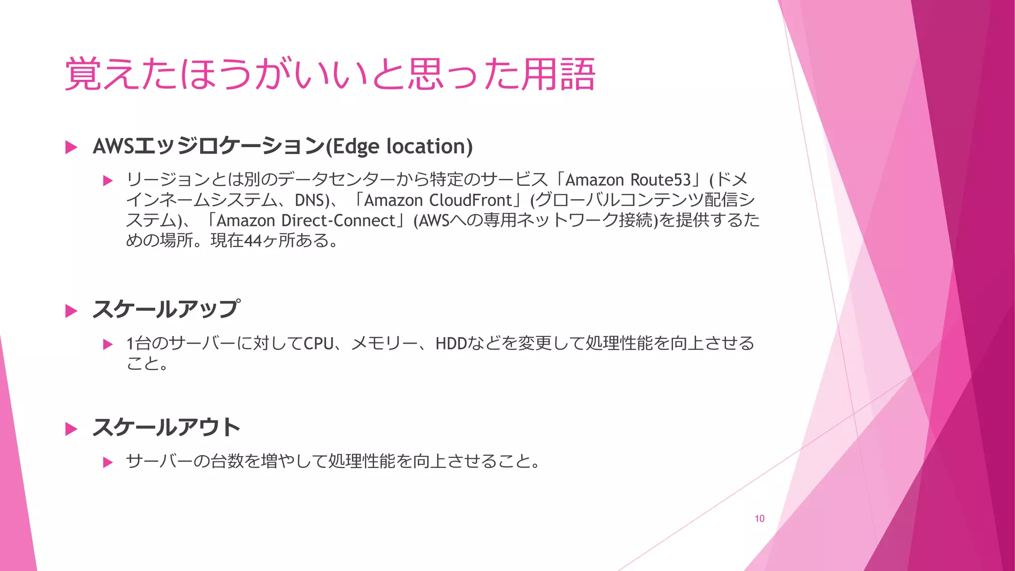 覚えたほうがいいと思った用語
 AWSエッジロケーション(Edge location)
 リージョンとは別のデータセンターから特定のサービス「Amazon Route53」(ドメ
インネームシステム、DNS)、「Amazon CloudFront」(グローバルコンテンツ配信シ
ステム)、「Amazon Direct-Connect」(AWSへの専用ネットワーク接続)を提供するた
めの場所。現在44ヶ所ある。
 スケールアップ
 1台のサーバーに対してCPU、メモリー、HDDなどを変更して処理性能を向上させる
こと。
 スケールアウト
 サーバーの台数を増やして処理性能を向上させること。
10
 
