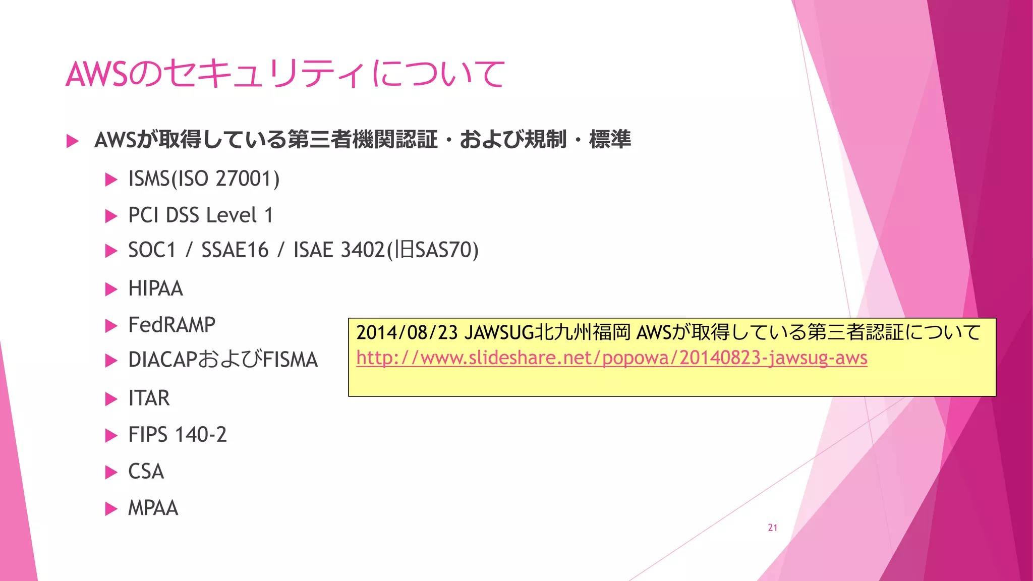 AWSのセキュリティについて
 AWSが取得している第三者機関認証・および規制・標準
 ISMS(ISO 27001)
 PCI DSS Level 1
 SOC1 / SSAE16 / ISAE 3402(旧SAS70)
 HIPAA
 FedRAMP
 DIACAPおよびFISMA
 ITAR
 FIPS 140-2
 CSA
 MPAA
21
2014/08/23 JAWSUG北九州福岡 AWSが取得している第三者認証について
http://www.slideshare.net/popowa/20140823-jawsug-aws
 