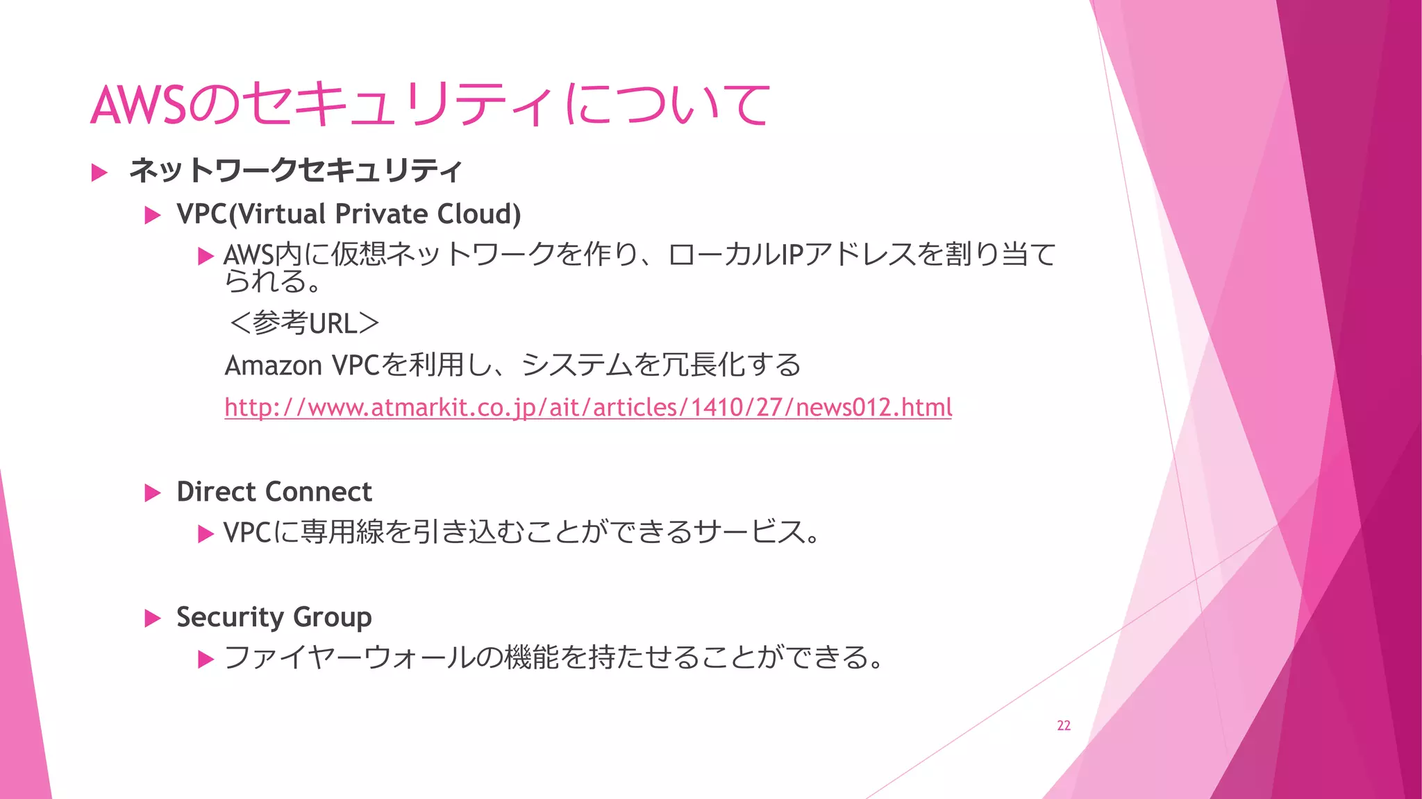 AWSのセキュリティについて
 ネットワークセキュリティ
 VPC(Virtual Private Cloud)
 AWS内に仮想ネットワークを作り、ローカルIPアドレスを割り当て
られる。
＜参考URL＞
Amazon VPCを利用し、システムを冗長化する
http://www.atmarkit.co.jp/ait/articles/1410/27/news012.html
 Direct Connect
 VPCに専用線を引き込むことができるサービス。
 Security Group
 ファイヤーウォールの機能を持たせることができる。
22
 