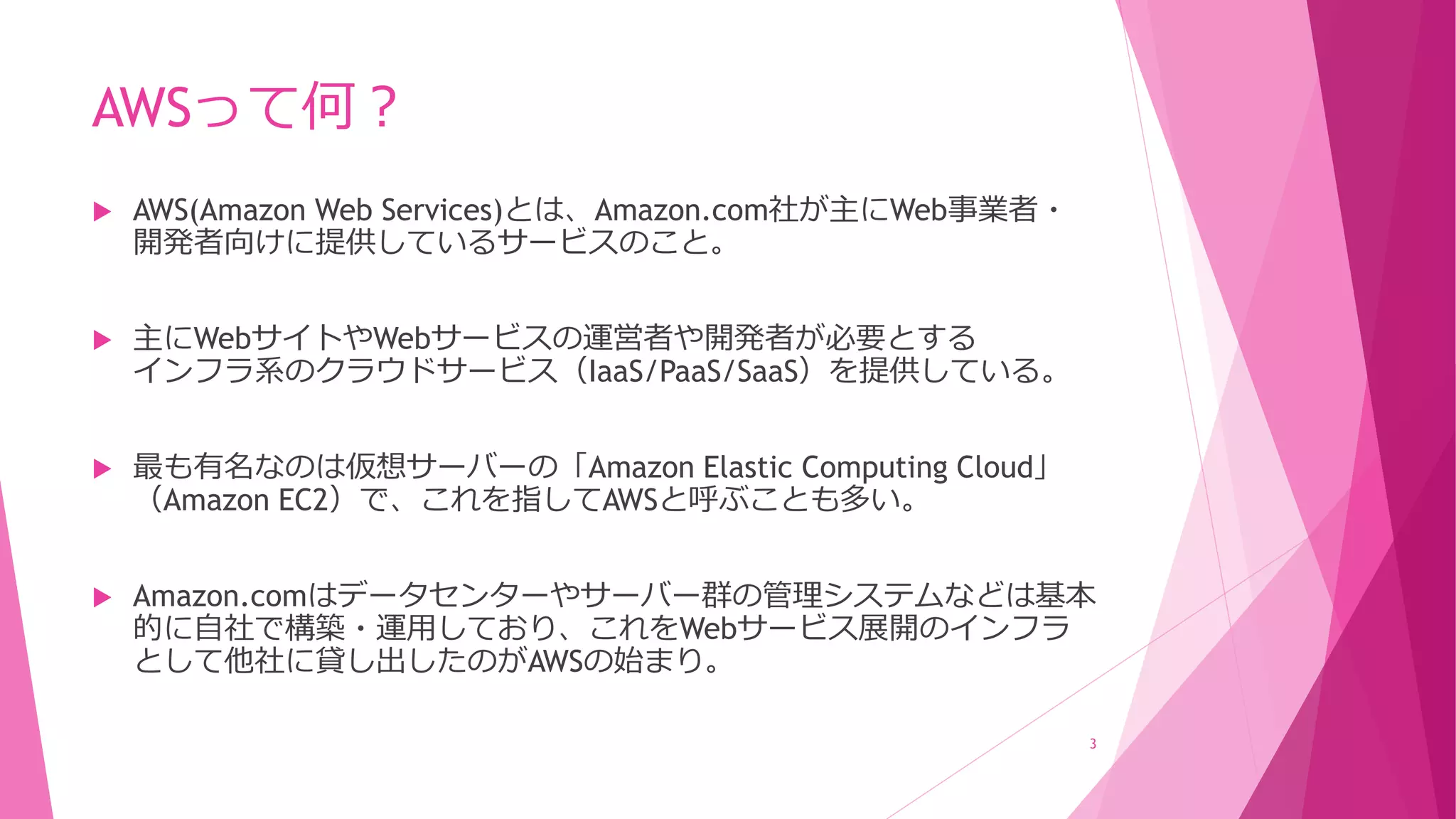 AWSって何？
 AWS(Amazon Web Services)とは、Amazon.com社が主にWeb事業者・
開発者向けに提供しているサービスのこと。
 主にWebサイトやWebサービスの運営者や開発者が必要とする
インフラ系のクラウドサービス（IaaS/PaaS/SaaS）を提供している。
 最も有名なのは仮想サーバーの「Amazon Elastic Computing Cloud」
（Amazon EC2）で、これを指してAWSと呼ぶことも多い。
 Amazon.comはデータセンターやサーバー群の管理システムなどは基本
的に自社で構築・運用しており、これをWebサービス展開のインフラ
として他社に貸し出したのがAWSの始まり。
3
 