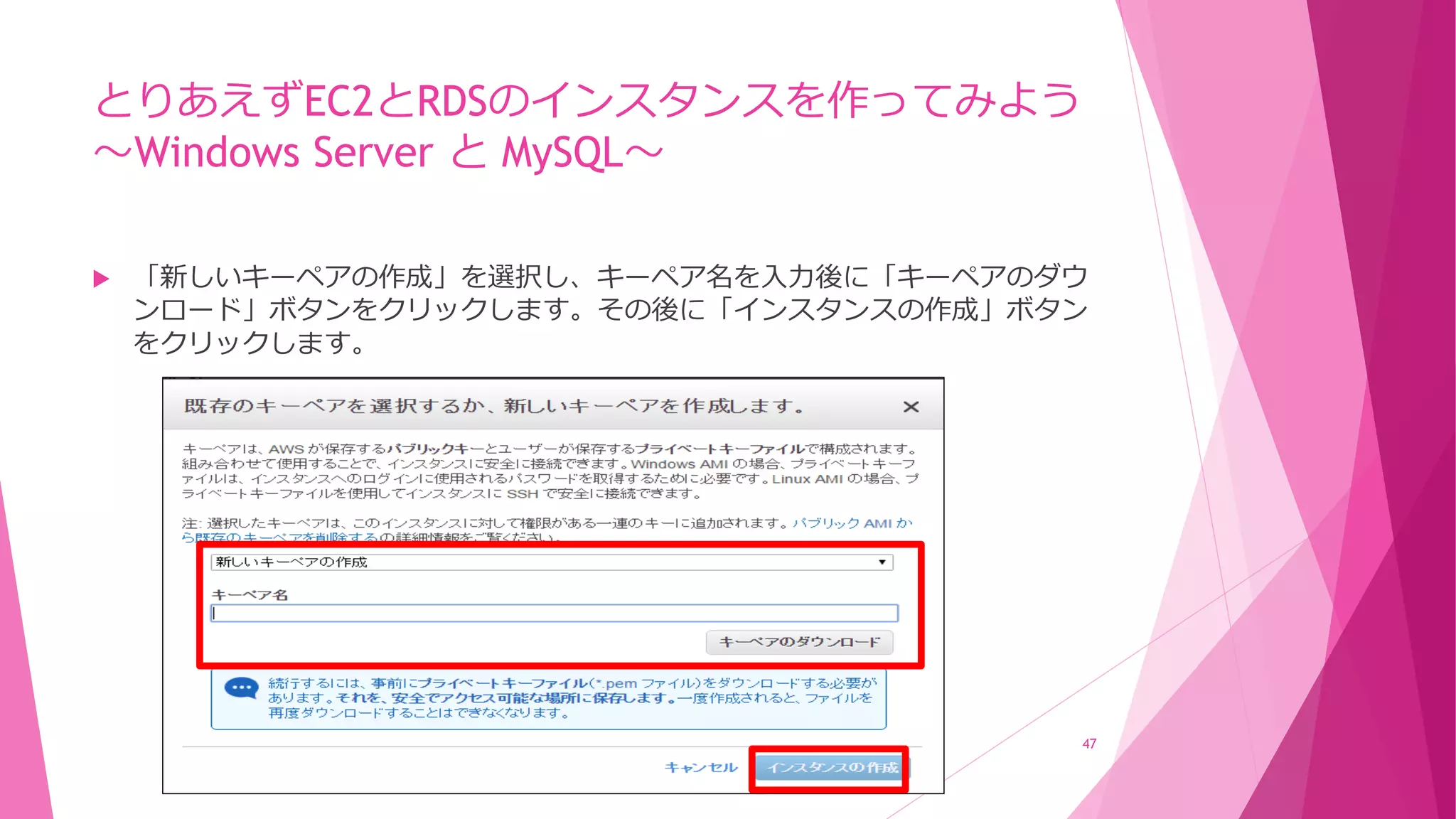 とりあえずEC2とRDSのインスタンスを作ってみよう
～Windows Server と MySQL～
 「新しいキーペアの作成」を選択し、キーペア名を入力後に「キーペアのダウ
ンロード」ボタンをクリックします。その後に「インスタンスの作成」ボタン
をクリックします。
47
 