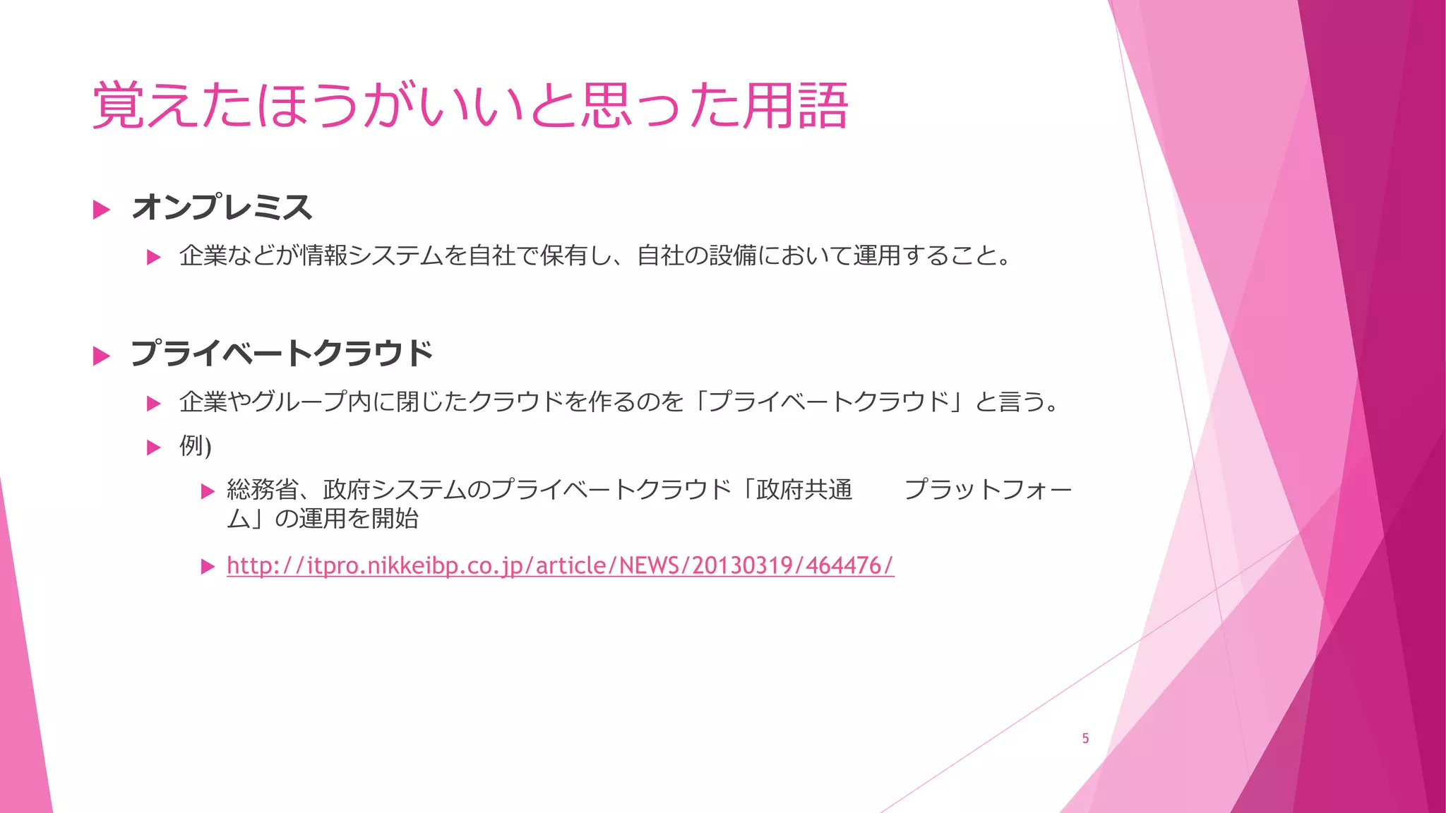 覚えたほうがいいと思った用語
 オンプレミス
 企業などが情報システムを自社で保有し、自社の設備において運用すること。
 プライベートクラウド
 企業やグループ内に閉じたクラウドを作るのを「プライベートクラウド」と言う。
 例)
 総務省、政府システムのプライベートクラウド「政府共通 プラットフォー
ム」の運用を開始
 http://itpro.nikkeibp.co.jp/article/NEWS/20130319/464476/
5
 