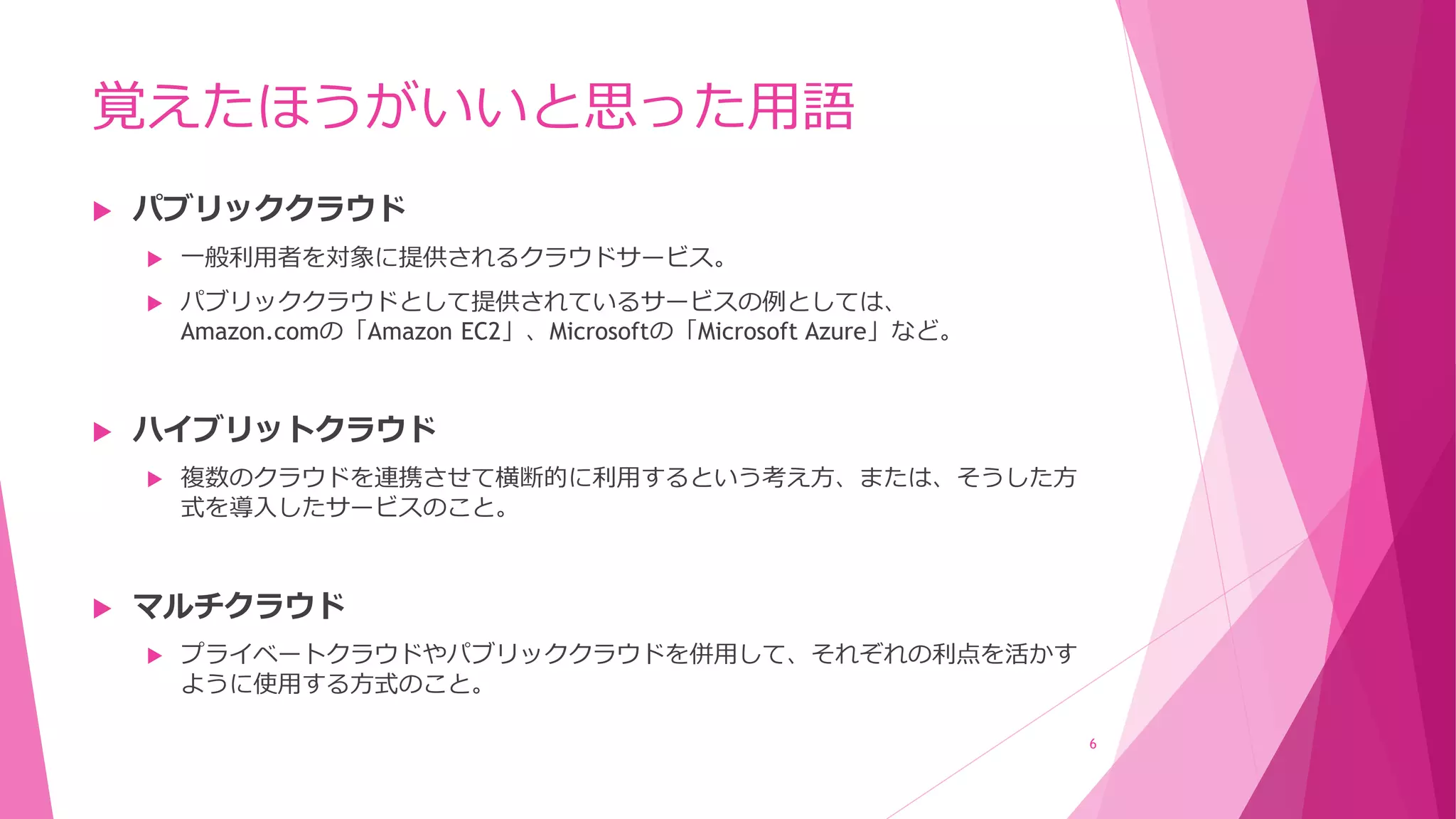 覚えたほうがいいと思った用語
 パブリッククラウド
 一般利用者を対象に提供されるクラウドサービス。
 パブリッククラウドとして提供されているサービスの例としては、
Amazon.comの「Amazon EC2」、Microsoftの「Microsoft Azure」など。
 ハイブリットクラウド
 複数のクラウドを連携させて横断的に利用するという考え方、または、そうした方
式を導入したサービスのこと。
 マルチクラウド
 プライベートクラウドやパブリッククラウドを併用して、それぞれの利点を活かす
ように使用する方式のこと。
6
 