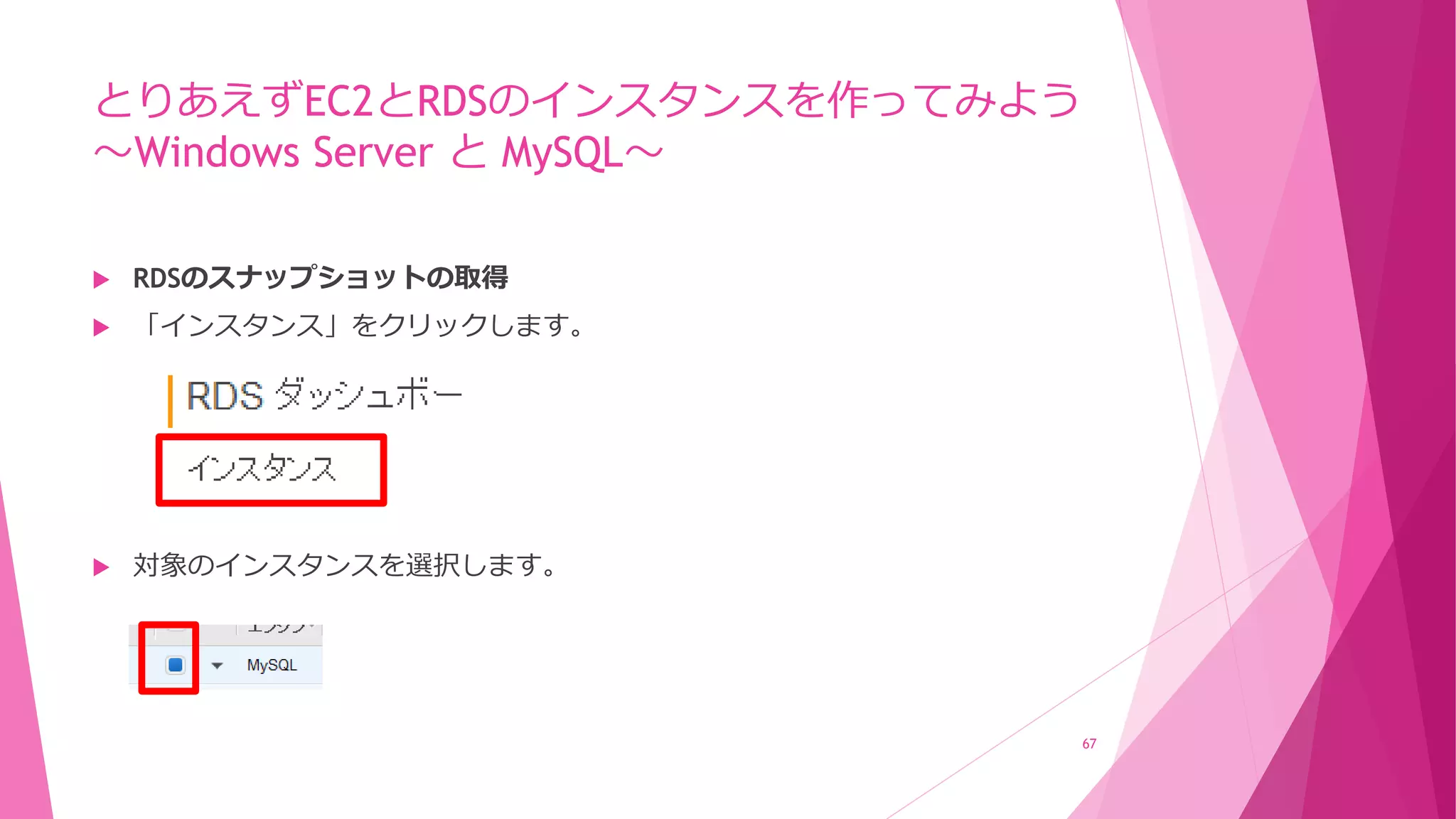 とりあえずEC2とRDSのインスタンスを作ってみよう
～Windows Server と MySQL～
 RDSのスナップショットの取得
 「インスタンス」をクリックします。
 対象のインスタンスを選択します。
67
 