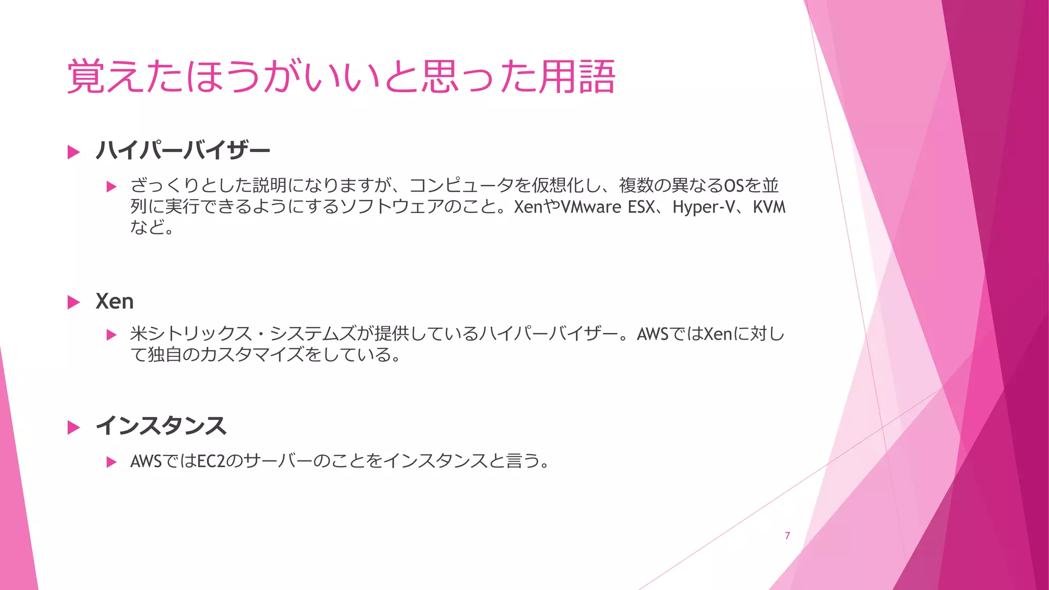覚えたほうがいいと思った用語
 ハイパーバイザー
 ざっくりとした説明になりますが、コンピュータを仮想化し、複数の異なるOSを並
列に実行できるようにするソフトウェアのこと。XenやVMware ESX、Hyper-V、KVM
など。
 Xen
 米シトリックス・システムズが提供しているハイパーバイザー。AWSではXenに対し
て独自のカスタマイズをしている。
 インスタンス
 AWSではEC2のサーバーのことをインスタンスと言う。
7
 