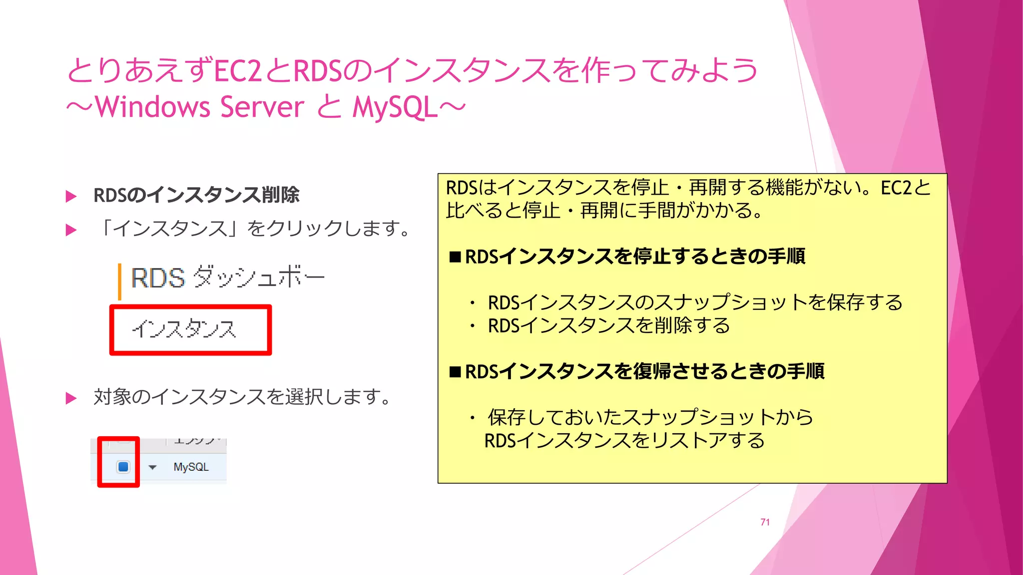 とりあえずEC2とRDSのインスタンスを作ってみよう
～Windows Server と MySQL～
 RDSのインスタンス削除
 「インスタンス」をクリックします。
 対象のインスタンスを選択します。
71
RDSはインスタンスを停止・再開する機能がない。EC2と
比べると停止・再開に手間がかかる。
■RDSインスタンスを停止するときの手順
・ RDSインスタンスのスナップショットを保存する
・ RDSインスタンスを削除する
■RDSインスタンスを復帰させるときの手順
・ 保存しておいたスナップショットから
RDSインスタンスをリストアする
 