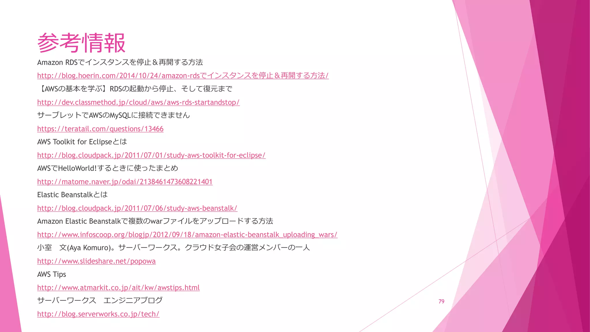 参考情報
Amazon RDSでインスタンスを停止＆再開する方法
http://blog.hoerin.com/2014/10/24/amazon-rdsでインスタンスを停止＆再開する方法/
【AWSの基本を学ぶ】RDSの起動から停止、そして復元まで
http://dev.classmethod.jp/cloud/aws/aws-rds-startandstop/
サーブレットでAWSのMySQLに接続できません
https://teratail.com/questions/13466
AWS Toolkit for Eclipseとは
http://blog.cloudpack.jp/2011/07/01/study-aws-toolkit-for-eclipse/
AWSでHelloWorld!するときに使ったまとめ
http://matome.naver.jp/odai/2138461473608221401
Elastic Beanstalkとは
http://blog.cloudpack.jp/2011/07/06/study-aws-beanstalk/
Amazon Elastic Beanstalkで複数のwarファイルをアップロードする方法
http://www.infoscoop.org/blogjp/2012/09/18/amazon-elastic-beanstalk_uploading_wars/
小室 文(Aya Komuro)。サーバーワークス。クラウド女子会の運営メンバーの一人
http://www.slideshare.net/popowa
AWS Tips
http://www.atmarkit.co.jp/ait/kw/awstips.html
サーバーワークス エンジニアブログ
http://blog.serverworks.co.jp/tech/
79
 