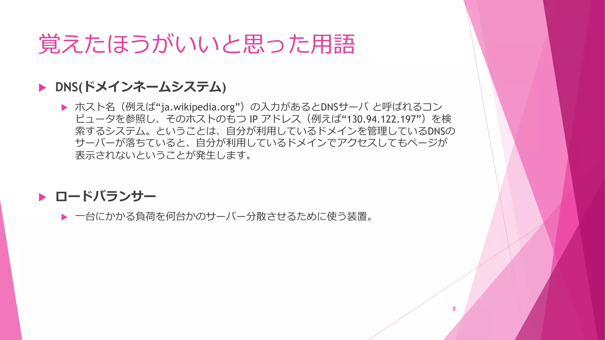 覚えたほうがいいと思った用語
 DNS(ドメインネームシステム)
 ホスト名（例えば“ja.wikipedia.org”）の入力があるとDNSサーバ と呼ばれるコン
ピュータを参照し、そのホストのもつ IP アドレス（例えば“130.94.122.197”）を検
索するシステム。ということは、自分が利用しているドメインを管理しているDNSの
サーバーが落ちていると、自分が利用しているドメインでアクセスしてもページが
表示されないということが発生します。
 ロードバランサー
 一台にかかる負荷を何台かのサーバー分散させるために使う装置。
8
 