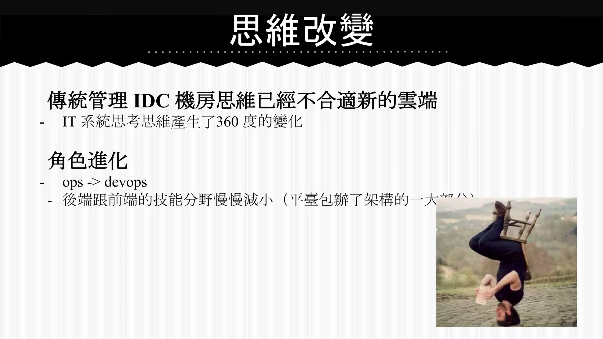 思維改變
傳統管理 IDC 機房思維已經不合適新的雲端
- IT 系統思考思維產生了360 度的變化
角色進化
- ops -> devops
- 後端跟前端的技能分野慢慢減小（平臺包辦了架構的一大部分）
 
