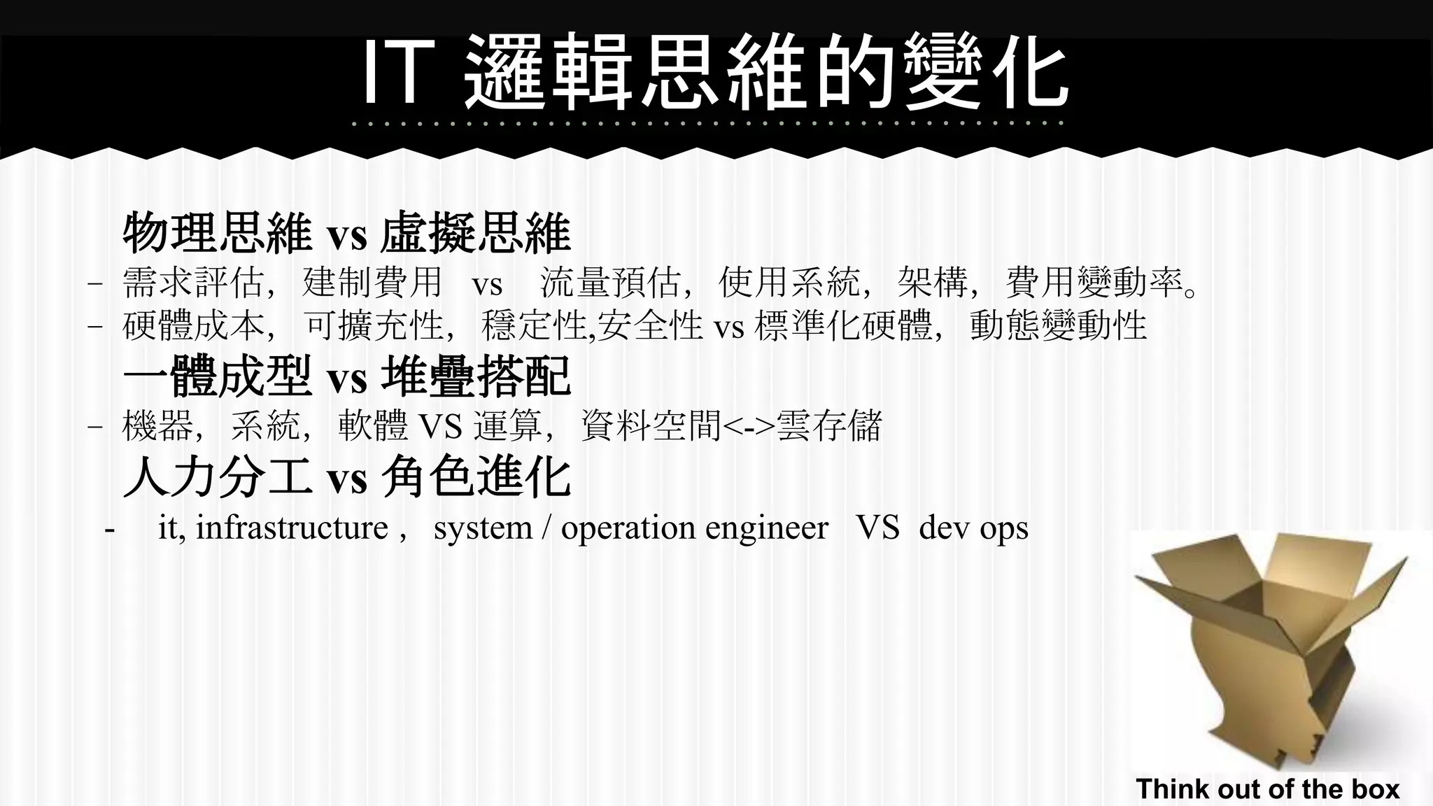 IT 邏輯思維的變化
物理思維 vs 虛擬思維
﹣需求評估，建制費用 vs 流量預估，使用系統，架構，費用變動率。
﹣硬體成本，可擴充性，穩定性,安全性 vs 標準化硬體，動態變動性
一體成型 vs 堆疊搭配
﹣機器，系統，軟體 VS 運算，資料空間<->雲存儲
人力分工 vs 角色進化
- it, infrastructure ，system / operation engineer VS dev ops
Think out of the box
 
