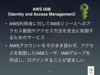 AWS IAM
（Identity and Access Management）
• AWS利用者に対してAWSリソースへのア
クセス範囲やアクセス方法を安全に制御す
るためのサービス
• AWSアカウントをそのまま扱わず、アクセ
スを制限したIAMユーザ、IAMグループを
作成し、ログインすることが望ましい
18
 