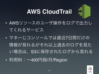 AWS CloudTrail
• AWSリソースのユーザ操作をログで出力し
てくれるサービス
• マネーじコンソールでは直近7日間だけの
情報が見れるがそれ以上過去のログを見た
い場合は、S3に保存されたログから見れる
• 利用料：∼400円弱/月/Region
25
 