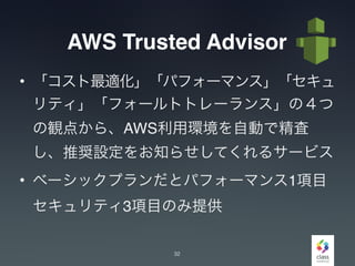 AWS Trusted Advisor
• 「コスト最適化」「パフォーマンス」「セキュ
リティ」「フォールトトレーランス」の４つ
の観点から、AWS利用環境を自動で精査
し、推奨設定をお知らせしてくれるサービス
• ベーシックプランだとパフォーマンス1項目
セキュリティ3項目のみ提供
32
 