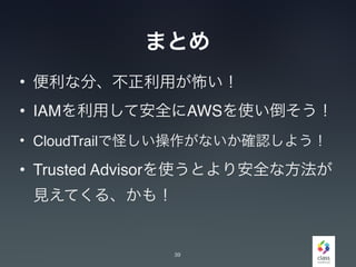 まとめ
• 便利な分、不正利用が怖い！
• IAMを利用して安全にAWSを使い倒そう！
• CloudTrailで怪しい操作がないか確認しよう！
• Trusted Advisorを使うとより安全な方法が
見えてくる、かも！
39
 