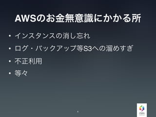 AWSのお金無意識にかかる所
• インスタンスの消し忘れ
• ログ・バックアップ等S3への溜めすぎ
• 不正利用
• 等々
4
 