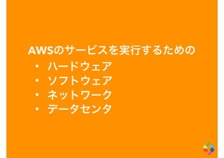 AWSのサービスを実行するための
• ハードウェア
• ソフトウェア
• ネットワーク
• データセンタ
 