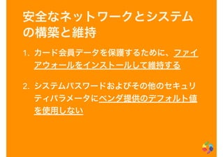 安全なネットワークとシステム
の構築と維持
1. カード会員データを保護するために、ファイ
アウォールをインストールして維持する
2. システムパスワードおよびその他のセキュリ
ティパラメータにベンダ提供のデフォルト値
を使用しない
 