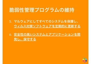 脆弱性管理プログラムの維持
5. マルウェアにしてすべてのシステムを保護し、
ウィルス対策ソフトウェアを定期的に更新する
6. 安全性の高いシステムとアプリケーションを開
発し、保守する
 