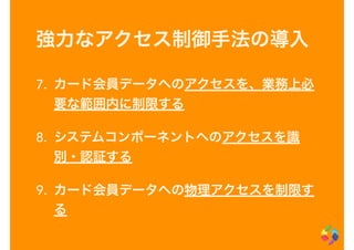 強力なアクセス制御手法の導入
7. カード会員データへのアクセスを、業務上必
要な範囲内に制限する
8. システムコンポーネントへのアクセスを識
別・認証する
9. カード会員データへの物理アクセスを制限す
る
 