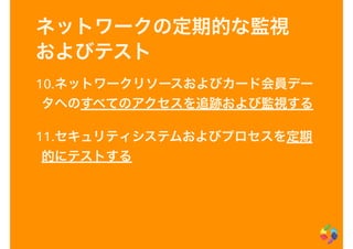 ネットワークの定期的な監視
およびテスト
10.ネットワークリソースおよびカード会員デー
タへのすべてのアクセスを追跡および監視する
11.セキュリティシステムおよびプロセスを定期
的にテストする
 