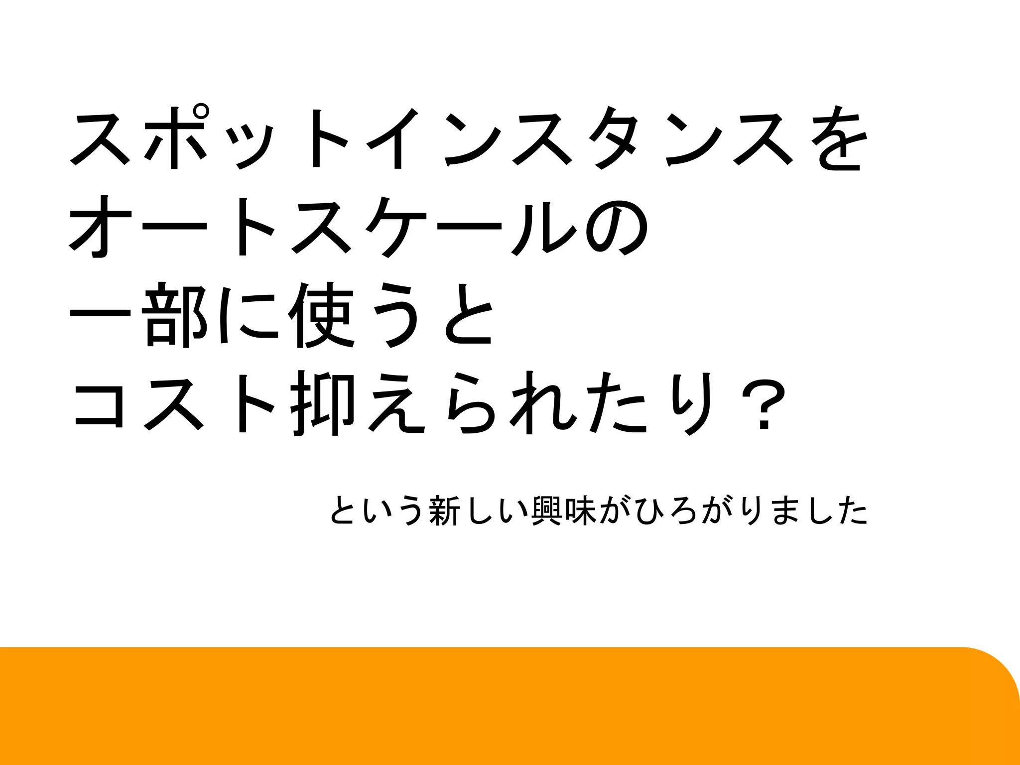 スポットインスタンスを
オートスケールの
一部に使うと
コスト抑えられたり？
という新しい興味がひろがりました
 