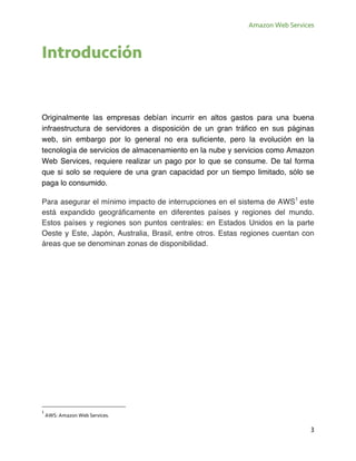 Amazon Web Services
3
Introducción
Originalmente las empresas debían incurrir en altos gastos para una buena
infraestructura de servidores a disposición de un gran tráfico en sus páginas
web, sin embargo por lo general no era suficiente, pero la evolución en la
tecnología de servicios de almacenamiento en la nube y servicios como Amazon
Web Services, requiere realizar un pago por lo que se consume. De tal forma
que si solo se requiere de una gran capacidad por un tiempo limitado, sólo se
paga lo consumido.
Para asegurar el mínimo impacto de interrupciones en el sistema de AWS1
este
está expandido geográficamente en diferentes países y regiones del mundo.
Estos países y regiones son puntos centrales: en Estados Unidos en la parte
Oeste y Este, Japón, Australia, Brasil, entre otros. Estas regiones cuentan con
áreas que se denominan zonas de disponibilidad.
1
AWS: Amazon Web Services.
 