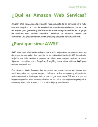 Amazon Web Services
4
¿Qué es Amazon Web Services?
Amazon Web Services es la evolución mas completa de los servicios en la nube
con una magnitud de computación de almacenamiento asombrosa, que se pone
en alquiler para gestionar y almacenar de manera segura y eficaz, es un grupo
de servicios web tambien llamados servicios de escritorio remoto que
conforman una plataforma de Cloud Computing proveída por Amazon.com.
¿Pará que sirve AWS?
AWS sirve para el alojo de archivos, back up’s, alojamiento de páginas web, es
decir que es una red a nivel mundial de servicios de alojamiento 365 días al año,
alojados en data centers a prueba de fallos, con margen mínimo de error.
Algunas compañías como DropBox, SmugMug, entre otros, utilizan AWS para
ofrecer sus servicios.
Con Amazon Web Services, las empresas se puede centrar en ofrecer sus
servicios y despreocuparse un poco del tema de los servidores y alojamiento,
teniendo usuarios finales por todo el mundo gracias a que AWS ayuda a que las
empresas puedan atender a sus clientes sin recurrir a una expansión geográfica,
costosa y lenta, interactuando con la tecnología y sus clientes.
 