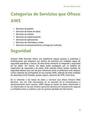 Amazon Web Services
5
Categorías de Servicios que Ofrece
AWS
• Servicios de gestión.
• Servicios de bases de datos.
• Servicios de análisis.
• Servicios de implementación.
• Servicios de aplicaciones.
• Servicios de informática y redes.
• Servicios de almacenamiento y entrega de contenido.
Seguridad
Amazon Web Services ofrece una plataforma segura gracias a auditorias y
certificaciones que disponen sus centros de servicios con múltiples capas de
seguridad operativas y físicas, de esta forma mantener la integridad y seguridad
de los datos. Así mismo, los datos están protegidos por un sistema de
supervisión de seguridad y de redes. Este sistema ofrece ciertas medidas de
seguridad básicas que son de gran relevancia como la protección ante ataques
contra sistemas de contraseñas en las cuentas AWS, además de otras medidas
de seguridad como firewalls, acceso seguro, opciones de VPN, entre otros.
En lo referente a las bases de datos y servicios que ofrece Amazon Web
Services, son los más reconocidos en el mercado de la infraestructura y
almacenamiento como servicio, AWS trabaja en bases de datos relacionales y
no relacionales en las que Amazon garantiza servicios de transacciones seguras
y confiables entre un sistema y otro sin generar pérdidas de información.
 