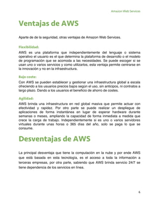 Amazon Web Services
6
Ventajas de AWS
Aparte de de la seguridad, otras ventajas de Amazon Web Services.
Flexibilidad:
AWS es una plataforma que independientemente del lenguaje o sistema
operativo el usuario es el que determina la plataforma de desarrollo o el modelo
de programación que se acomoda a las necesidades. Se puede escoger si se
usan uno o varios servicios y como utilizarlos, esta ventaja permite centrarse en
la innovación y no en la infraestructura.
Bajo coste:
Con AWS se pueden establecer y gestionar una infraestructura global a escala
ofreciendo a los usuarios precios bajos según el uso, sin anticipos, ni contratos a
largo plazo. Dando a los usuarios el beneficio de ahorro de costes.
Agilidad:
AWS brinda una infraestructura en red global masiva que permite actuar con
efectividad y rapidez. Por otro parte se puede realizar un despliegue de
aplicaciones de forma instantánea en lugar de esperar hardware durante
semanas o meses, ampliando la capacidad de forma inmediata a medida que
crece la carga de trabajo. Independientemente si es uno o varios servidores
virtuales durante unas horas o 365 días del año, solo se paga lo que se
consume.
Desventajas de AWS
La principal desventaja que tiene la computación en la nube y por ende AWS
que está basada en esta tecnología, es el acceso a toda la información a
terceras empresas, por otra parte, sabiendo que AWS brinda servicio 24/7 se
tiene dependencia de los servicios en línea.
 