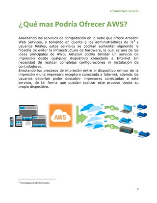 Amazon Web Services
7
¿Qué mas Podría Ofrecer AWS?
Analizando los servicios de computación en la nube que ofrece Amazon
Web Services, y teniendo en cuenta a los administradores de TI2
y
usuarios finales, estos servicios se podrían aumentar siguiendo la
filosofía de evitar la infraestructura de hardware, la cual es una de las
ideas principales de AWS. Amazon podría brindar un servicio de
impresión desde cualquier dispositivo conectado a Internet sin
necesidad de realizar complejas configuraciones ni instalación de
controladores.
Enrutando los procesos de impresión entre el dispositivo emisor de la
impresión y una impresora receptora conectada a Internet, además los
usuarios deberían poder descubrir impresoras conectadas a este
servicio, de tal forma que puedan realizar este proceso desde su
propio dispositivo.
2
Tecnologías de la Información
 