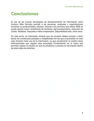 Amazon Web Services
8
Conclusiones
El uso de las nuevas tecnologías de almacenamiento de información como
Amazon Web Services permite a las personas, empresas y organizaciones
aumentar su productividad y eficacia. Gracias a los servicios que ofrece AWS se
puede aportar mayor rendimiento de hardware, ágil procesamiento, reducción de
costes, fiabilidad, respuesta a fallos inesperados, disponibilidad total, entre otros.
En este punto, es importante recalcar que los usuarios deben conocer y tener
claras las condiciones pactadas o establecidas con las que el proveedor en este
caso Amazon hace uso de la información, ya que actualmente no existen leyes
internacionales que regulen esta tecnología (Computación en la nube) que
permitan regular la manera en que se almacena y procesa la información dentro
de estos tipos de sistemas.
:
AMAZON WEB
SERVICES
 