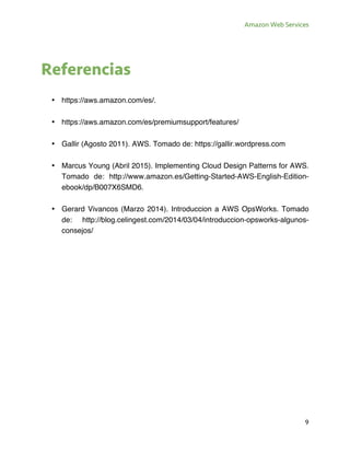 Amazon Web Services
9
Referencias
• https://aws.amazon.com/es/.
• https://aws.amazon.com/es/premiumsupport/features/
• Gallir (Agosto 2011). AWS. Tomado de: https://gallir.wordpress.com
• Marcus Young (Abril 2015). Implementing Cloud Design Patterns for AWS.
Tomado de: http://www.amazon.es/Getting-Started-AWS-English-Edition-
ebook/dp/B007X6SMD6.
• Gerard Vivancos (Marzo 2014). Introduccion a AWS OpsWorks. Tomado
de: http://blog.celingest.com/2014/03/04/introduccion-opsworks-algunos-
consejos/
 