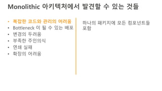 Monolithic 아키텍처에서 발견할 수 있는 것들
• 복잡한 코드와 관리의 어려움
• Bottleneck 이 될 수 있는 배포
• 변경의 두려움
• 부족한 주인의식
• 연쇄 실패
• 확장의 어려움
하나의 패키지에 모든 컴포넌트들
포함
 